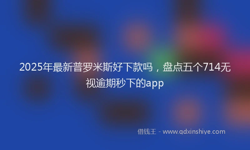 2025年最新普罗米斯好下款吗,盘点五个714无视逾期秒下的app