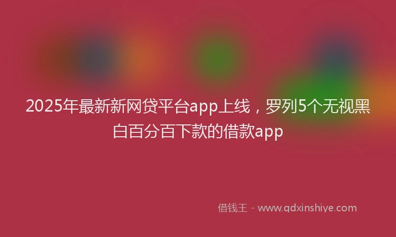 2025年最新新网贷平台app上线，罗列5个无视黑白百分百下款的借款app