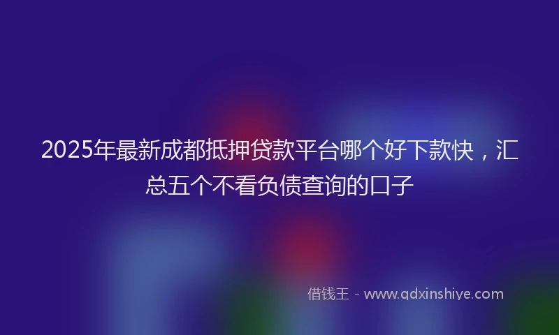 2025年最新成都抵押贷款平台哪个好下款快，汇总五个不看负债查询的口子