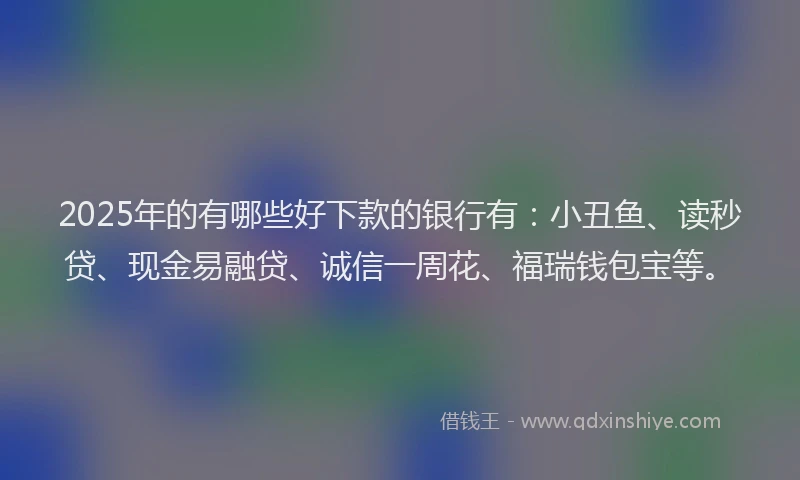 2025年的有哪些好下款的银行有：小丑鱼、读秒贷、现金易融贷、诚信一周花、福瑞钱包宝等。