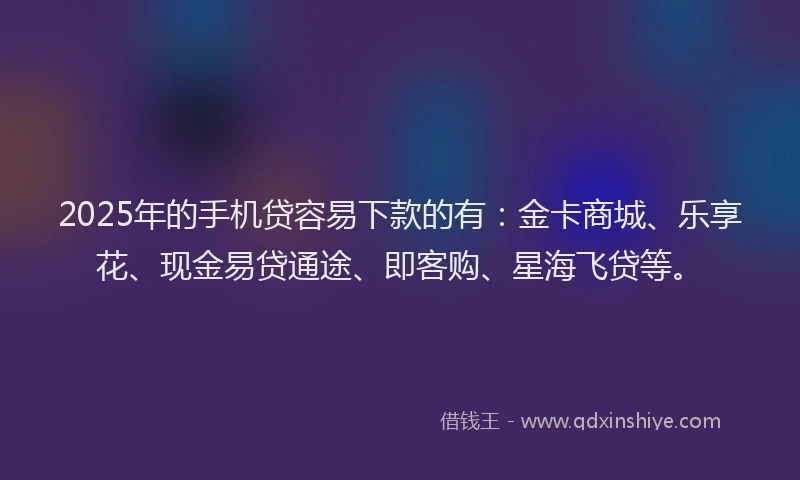 2025年的手机贷容易下款的有：金卡商城、乐享花、现金易贷通途、即客购、星海飞贷等。