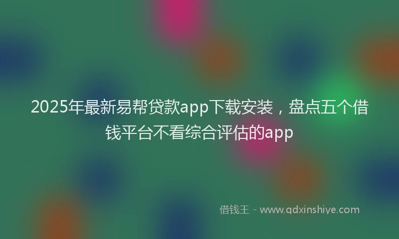 2025年最新易帮贷款app下载安装，盘点五个借钱平台不看综合评估的app