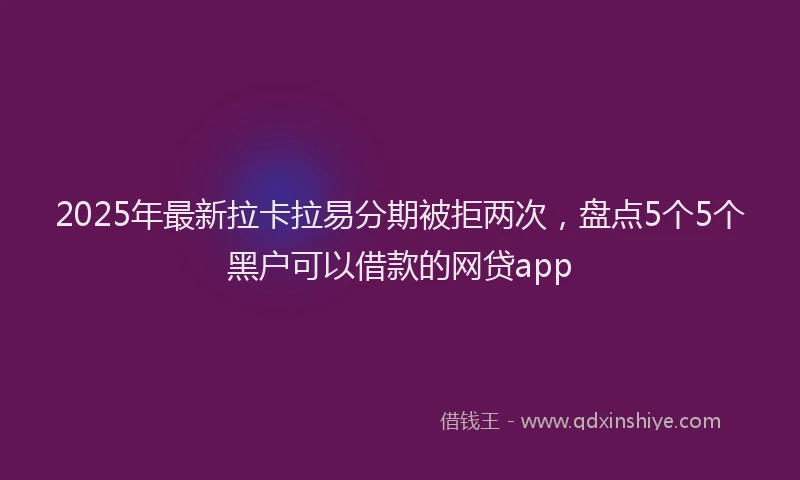 2025年最新拉卡拉易分期被拒两次，盘点5个5个黑户可以借款的网贷app