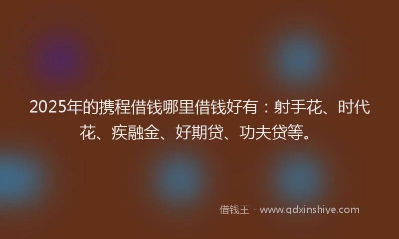 2025年的携程借钱哪里借钱好有：射手花、时代花、疾融金、好期贷、功夫贷等。