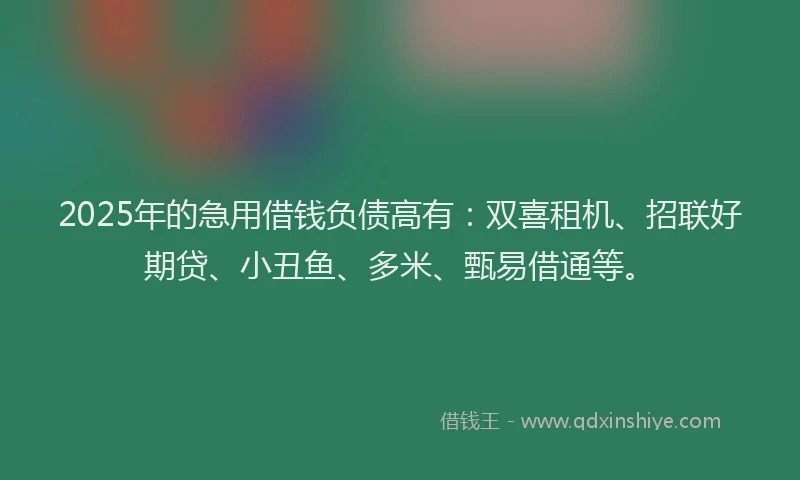 2025年的急用借钱负债高有：双喜租机、招联好期贷、小丑鱼、多米、甄易借通等。