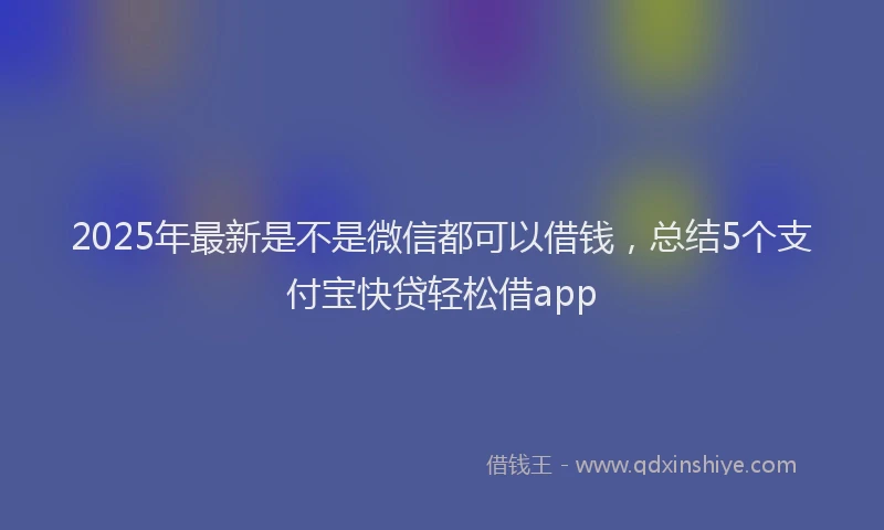 2025年最新是不是微信都可以借钱，总结5个支付宝快贷轻松借app