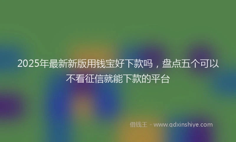 2025年最新新版用钱宝好下款吗，盘点五个可以不看征信就能下款的平台