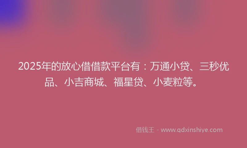 2025年的放心借借款平台有：万通小贷、三秒优品、小吉商城、福星贷、小麦粒等。