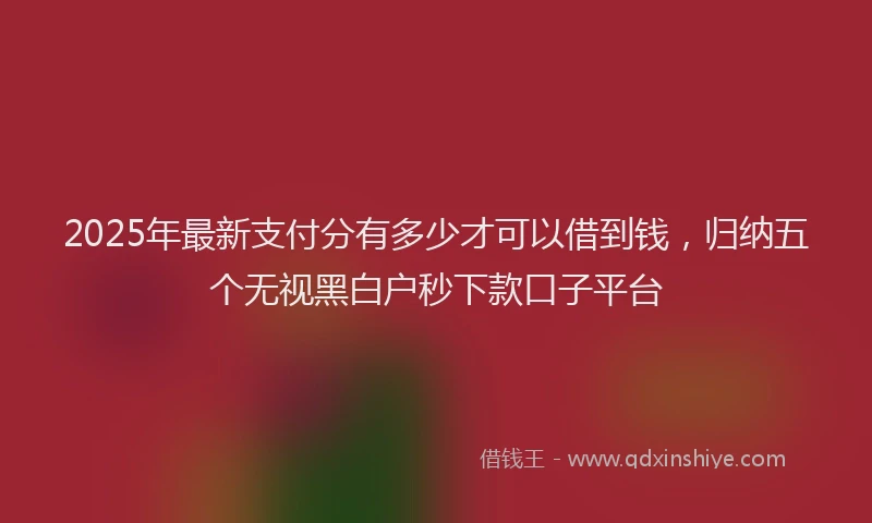 2025年最新支付分有多少才可以借到钱，归纳五个无视黑白户秒下款口子平台