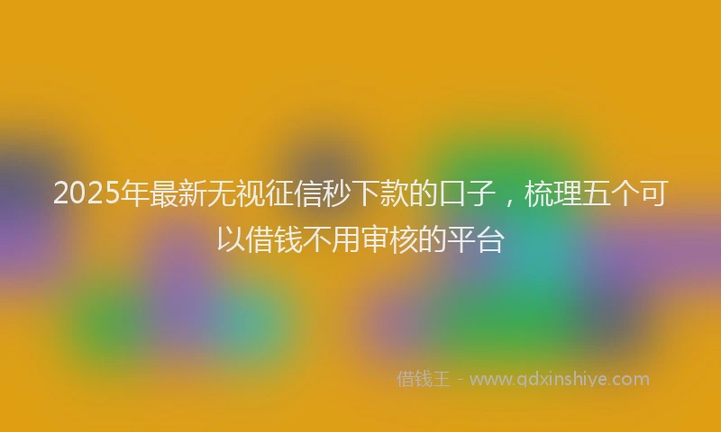 2025年最新无视征信秒下款的口子，梳理五个可以借钱不用审核的平台