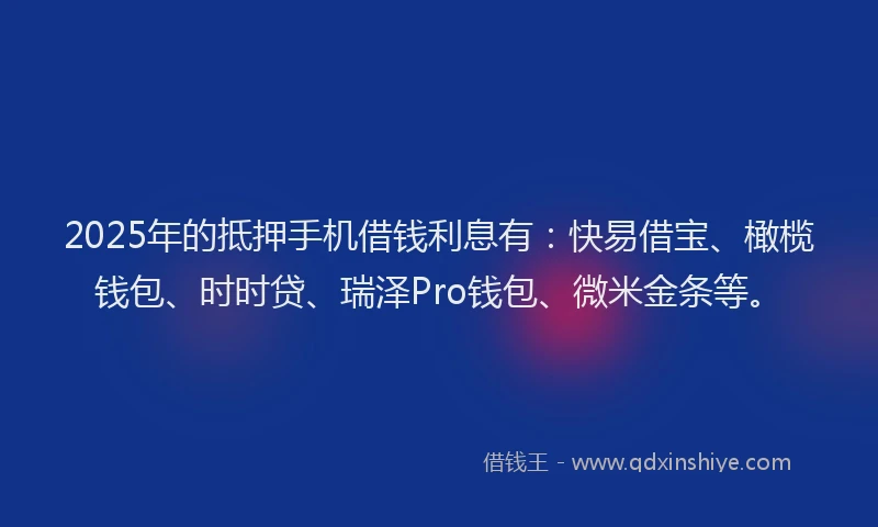 2025年的抵押手机借钱利息有：快易借宝、橄榄钱包、时时贷、瑞泽Pro钱包、微米金条等。
