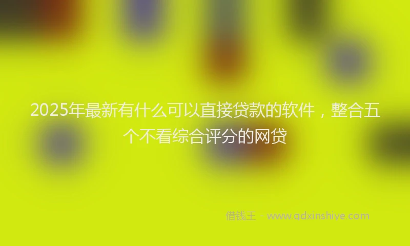 2025年最新有什么可以直接贷款的软件，整合五个不看综合评分的网贷