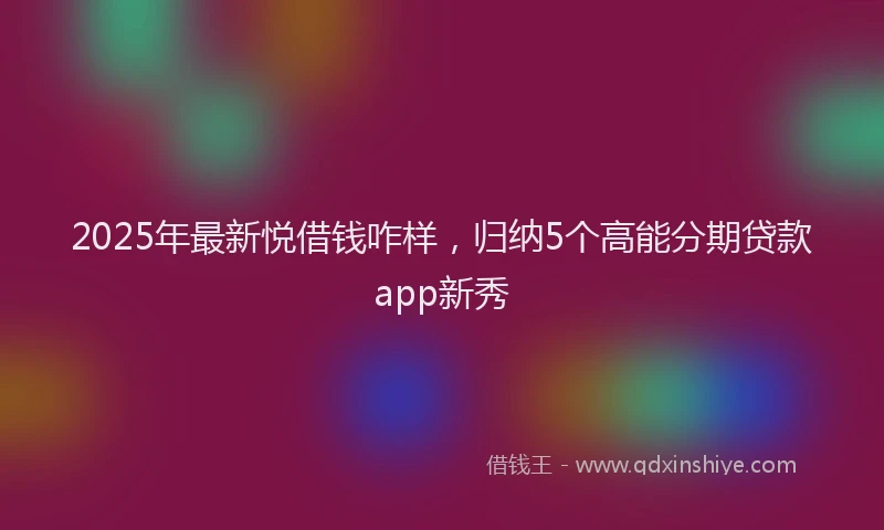 2025年最新悦借钱咋样，归纳5个高能分期贷款app新秀