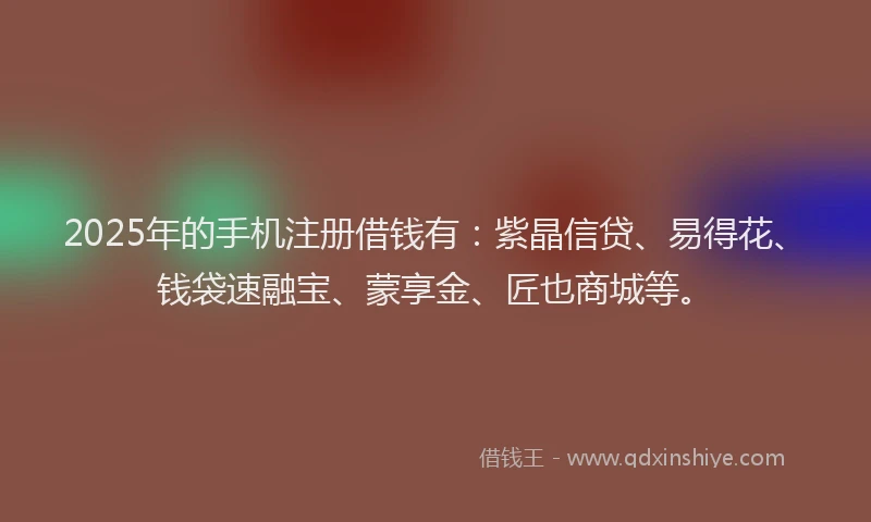 2025年的手机注册借钱有：紫晶信贷、易得花、钱袋速融宝、蒙享金、匠也商城等。