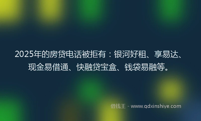 2025年的房贷电话被拒有：银河好租、享易达、现金易借通、快融贷宝盒、钱袋易融等。