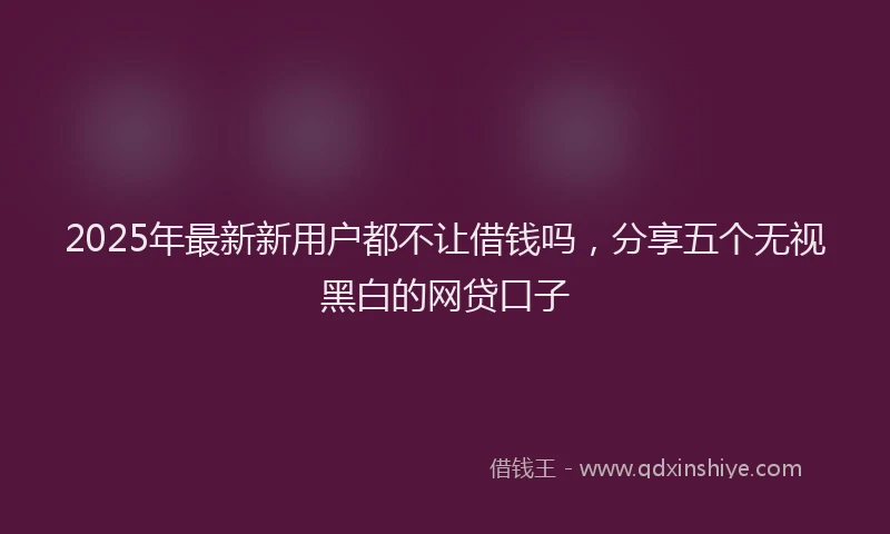 2025年最新新用户都不让借钱吗，分享五个无视黑白的网贷口子