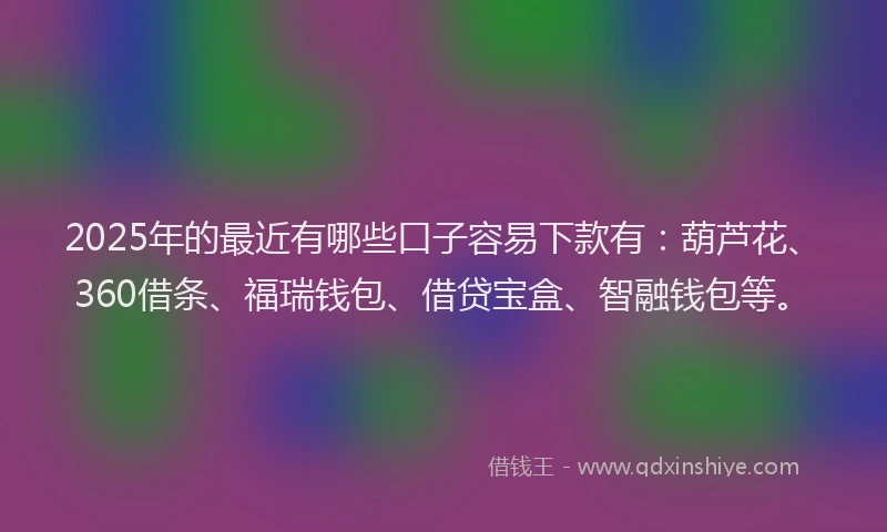 2025年的最近有哪些口子容易下款有：葫芦花、360借条、福瑞钱包、借贷宝盒、智融钱包等。