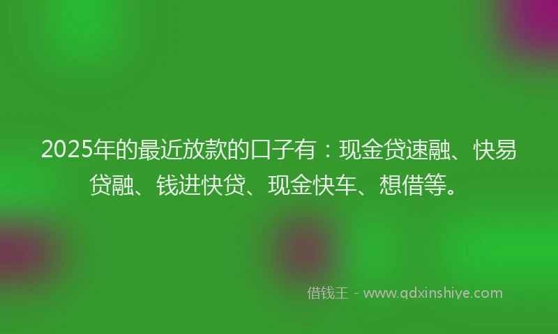 2025年的最近放款的口子有：现金贷速融、快易贷融、钱进快贷、现金快车、想借等。