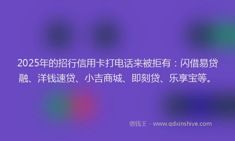 2025年的招行信用卡打电话来被拒有：闪借易贷融、洋钱速贷、小吉商城、即刻贷、乐享宝等。