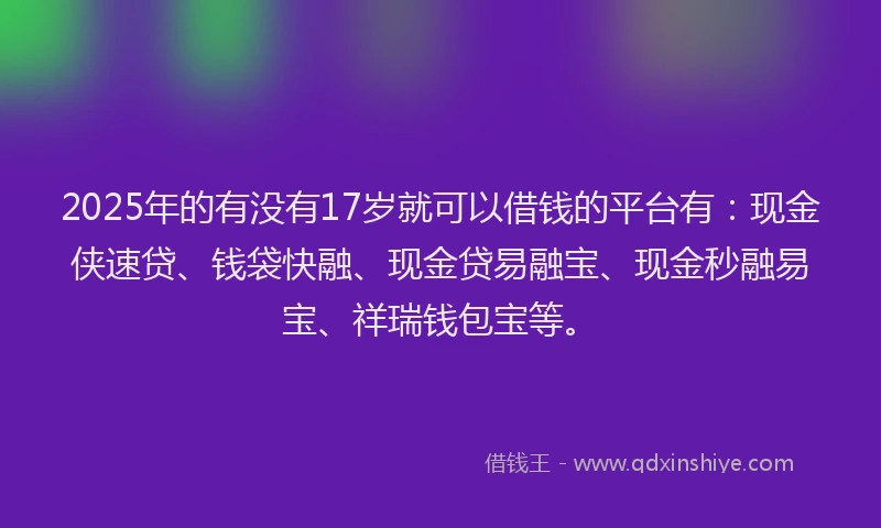 2025年的有没有17岁就可以借钱的平台有：现金侠速贷、钱袋快融、现金贷易融宝、现金秒融易宝、祥瑞钱包宝等。