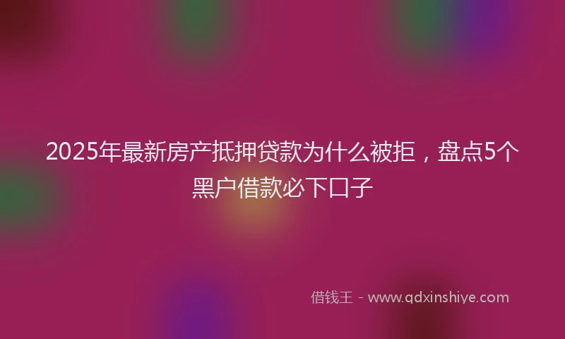 2025年最新房产抵押贷款为什么被拒，盘点5个黑户借款必下口子