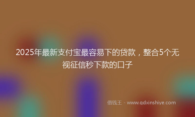 2025年最新支付宝最容易下的贷款，整合5个无视征信秒下款的口子