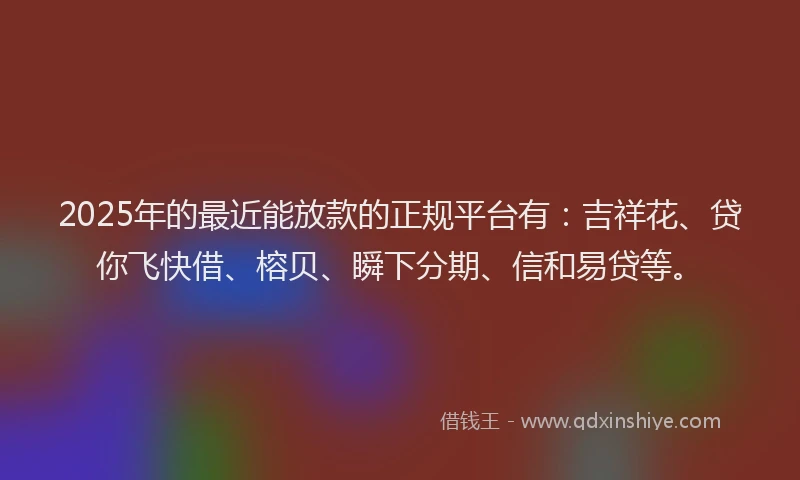 2025年的最近能放款的正规平台有：吉祥花、贷你飞快借、榕贝、瞬下分期、信和易贷等。