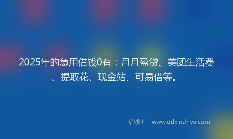 2025年的急用借钱0有：月月盈贷、美团生活费、提取花、现金站、可易借等。
