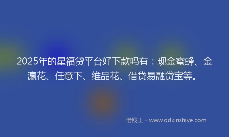 2025年的星福贷平台好下款吗有：现金蜜蜂、金瀛花、任意下、维品花、借贷易融贷宝等。