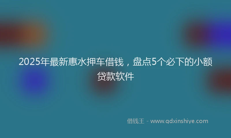 2025年最新惠水押车借钱，盘点5个必下的小额贷款软件
