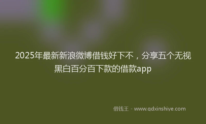 2025年最新新浪微博借钱好下不，分享五个无视黑白百分百下款的借款app