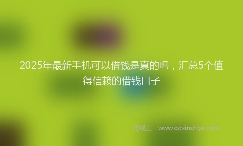 2025年最新手机可以借钱是真的吗，汇总5个值得信赖的借钱口子