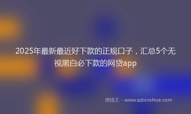 2025年最新最近好下款的正规口子，汇总5个无视黑白必下款的网贷app