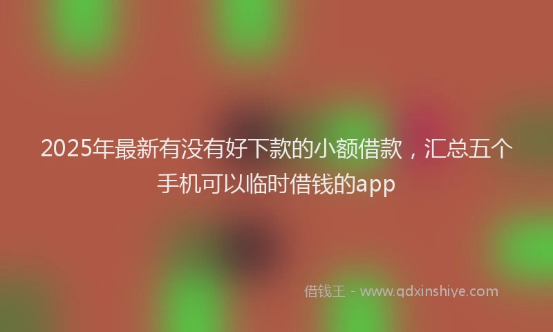 2025年最新有没有好下款的小额借款，汇总五个手机可以临时借钱的app
