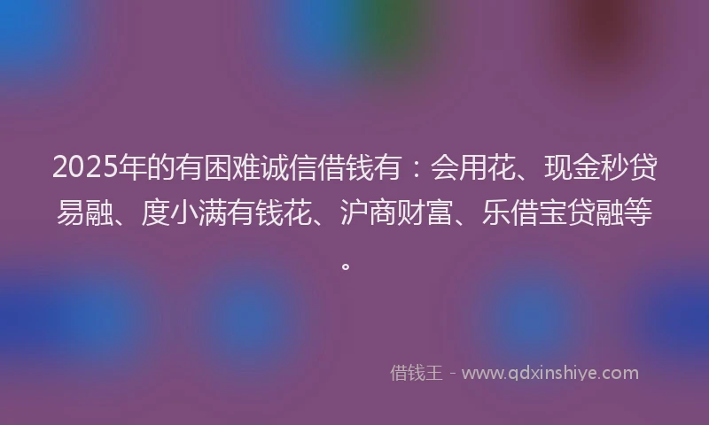 2025年的有困难诚信借钱有：会用花、现金秒贷易融、度小满有钱花、沪商财富、乐借宝贷融等。