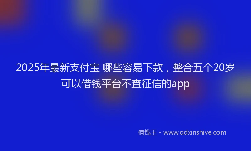 2025年最新支付宝 哪些容易下款，整合五个20岁可以借钱平台不查征信的app