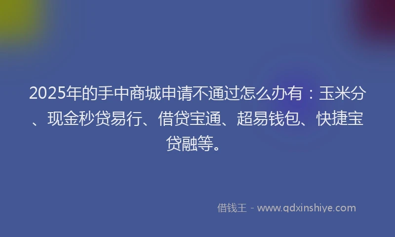 2025年的手中商城申请不通过怎么办有：玉米分、现金秒贷易行、借贷宝通、超易钱包、快捷宝贷融等。