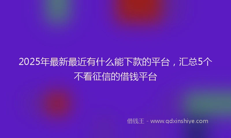 2025年最新最近有什么能下款的平台，汇总5个不看征信的借钱平台