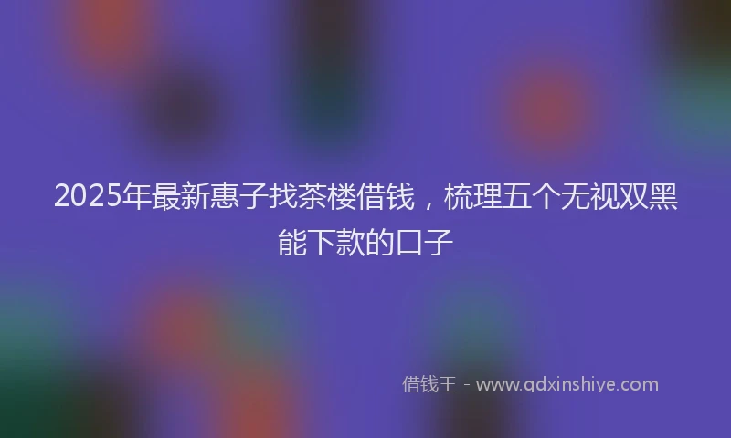 2025年最新惠子找茶楼借钱，梳理五个无视双黑能下款的口子