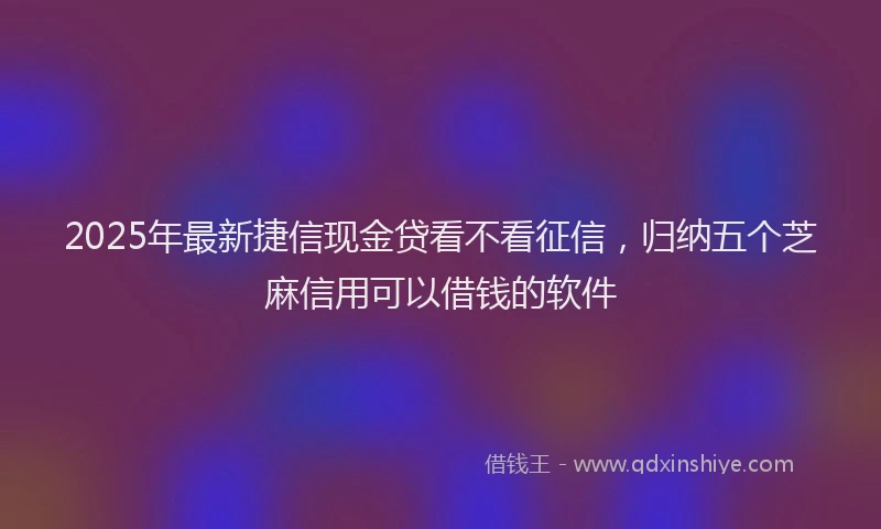 2025年最新捷信现金贷看不看征信，归纳五个芝麻信用可以借钱的软件