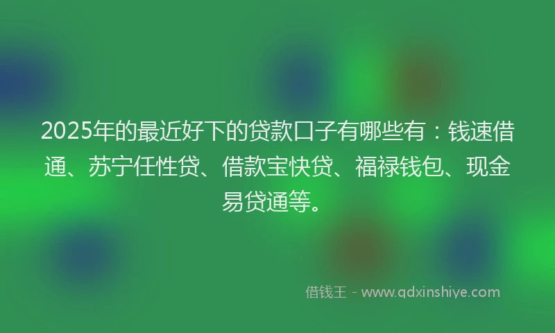 2025年的最近好下的贷款口子有哪些有：钱速借通、苏宁任性贷、借款宝快贷、福禄钱包、现金易贷通等。