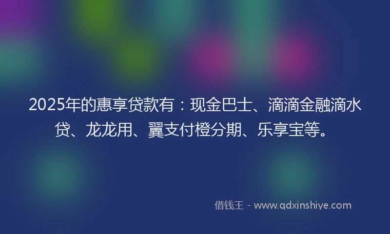 2025年的惠享贷款有：现金巴士、滴滴金融滴水贷、龙龙用、翼支付橙分期、乐享宝等。