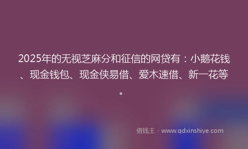 2025年的无视芝麻分和征信的网贷有：小鹅花钱、现金钱包、现金侠易借、爱木速借、新一花等。