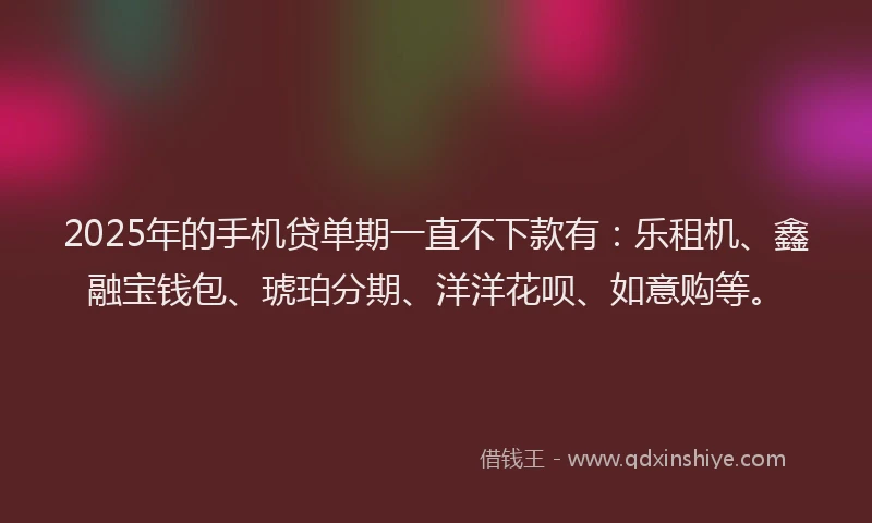 2025年的手机贷单期一直不下款有：乐租机、鑫融宝钱包、琥珀分期、洋洋花呗、如意购等。