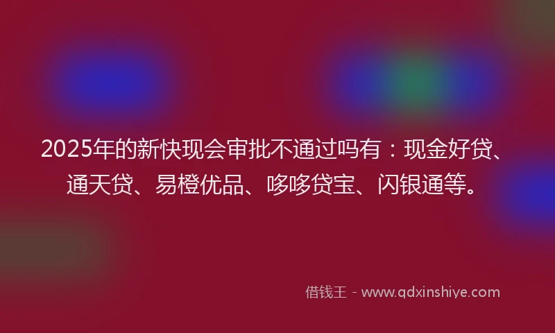 2025年的新快现会审批不通过吗有：现金好贷、通天贷、易橙优品、哆哆贷宝、闪银通等。