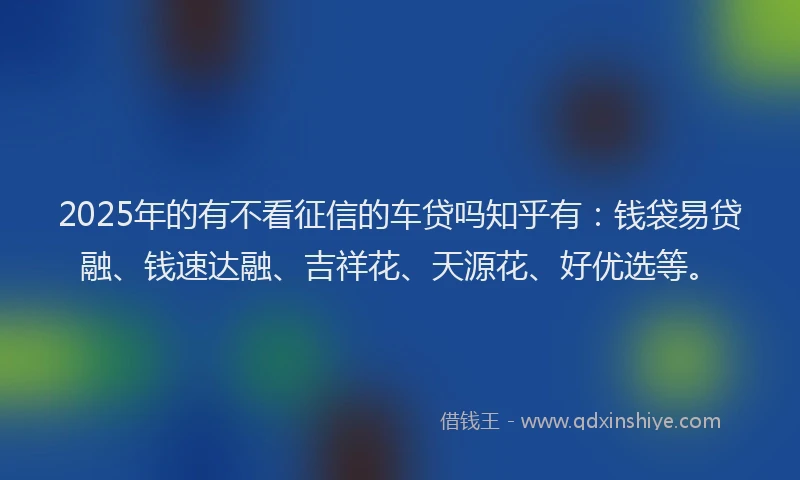 2025年的有不看征信的车贷吗知乎有：钱袋易贷融、钱速达融、吉祥花、天源花、好优选等。