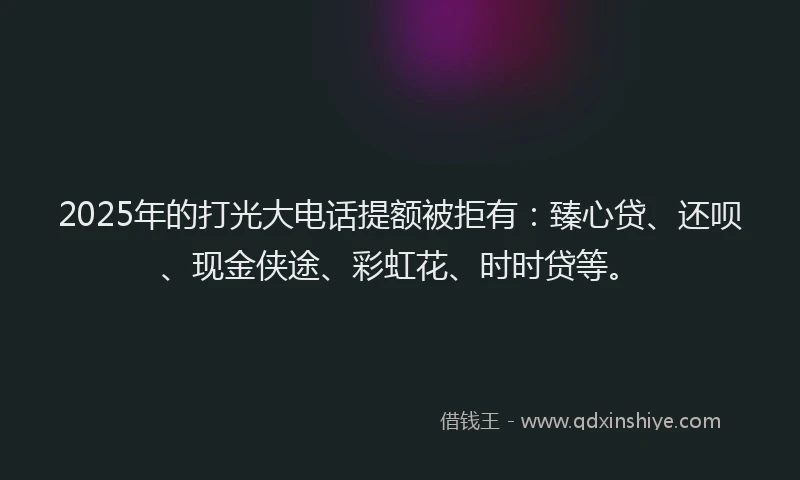 2025年的打光大电话提额被拒有：臻心贷、还呗、现金侠途、彩虹花、时时贷等。