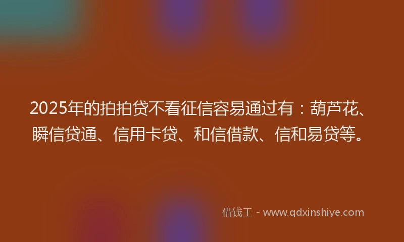 2025年的拍拍贷不看征信容易通过有：葫芦花、瞬信贷通、信用卡贷、和信借款、信和易贷等。