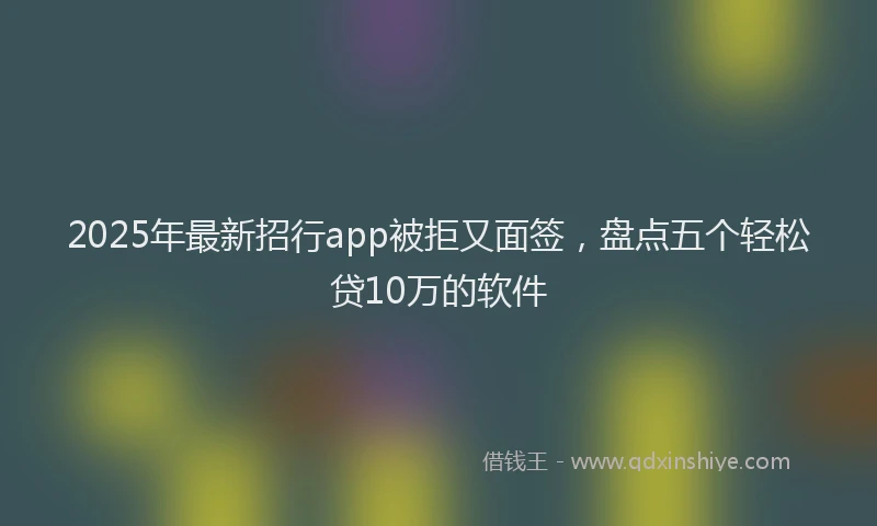 2025年最新招行app被拒又面签，盘点五个轻松贷10万的软件