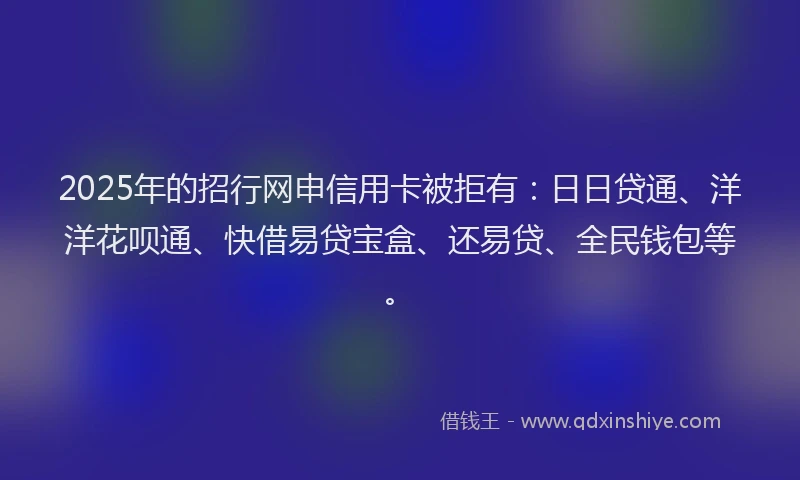 2025年的招行网申信用卡被拒有：日日贷通、洋洋花呗通、快借易贷宝盒、还易贷、全民钱包等。